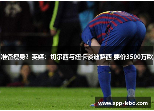 准备瘦身？英媒：切尔西与纽卡谈迪萨西 要价3500万欧